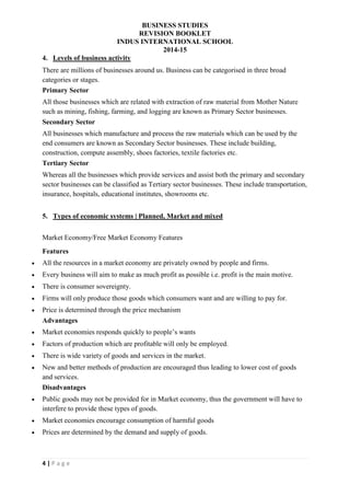 BUSINESS STUDIES
REVISION BOOKLET
INDUS INTERNATIONAL SCHOOL
2014-15
4 | P a g e
4. Levels of business activity
There are millions of businesses around us. Business can be categorised in three broad
categories or stages.
Primary Sector
All those businesses which are related with extraction of raw material from Mother Nature
such as mining, fishing, farming, and logging are known as Primary Sector businesses.
Secondary Sector
All businesses which manufacture and process the raw materials which can be used by the
end consumers are known as Secondary Sector businesses. These include building,
construction, compute assembly, shoes factories, textile factories etc.
Tertiary Sector
Whereas all the businesses which provide services and assist both the primary and secondary
sector businesses can be classified as Tertiary sector businesses. These include transportation,
insurance, hospitals, educational institutes, showrooms etc.
5. Types of economic systems | Planned, Market and mixed
Market Economy/Free Market Economy Features
Features
 All the resources in a market economy are privately owned by people and firms.
 Every business will aim to make as much profit as possible i.e. profit is the main motive.
 There is consumer sovereignty.
 Firms will only produce those goods which consumers want and are willing to pay for.
 Price is determined through the price mechanism
Advantages
 Market economies responds quickly to people’s wants
 Factors of production which are profitable will only be employed.
 There is wide variety of goods and services in the market.
 New and better methods of production are encouraged thus leading to lower cost of goods
and services.
Disadvantages
 Public goods may not be provided for in Market economy, thus the government will have to
interfere to provide these types of goods.
 Market economies encourage consumption of harmful goods
 Prices are determined by the demand and supply of goods.
 