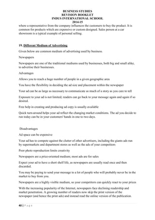 BUSINESS STUDIES
REVISION BOOKLET
INDUS INTERNATIONAL SCHOOL
2014-15
40 | P a g e
where a representative from the company influences the customers to buy the product. It is
common for products which are expensive or custom designed. Sales person at a car
showroom is a typical example of personal selling.
19. Different Medium of Advertising
Given below are common medium of advertising used by business.
Newspapers
Newspapers are one of the traditional mediums used by businesses, both big and small alike,
to advertise their businesses.
Advantages
Allows you to reach a huge number of people in a given geographic area
You have the flexibility in deciding the ad size and placement within the newspaper
Your ad can be as large as necessary to communicate as much of a story as you care to tell
Exposure to your ad is not limited; readers can go back to your message again and again if so
desired.
Free help in creating and producing ad copy is usually available
Quick turn-around helps your ad reflect the changing market conditions. The ad you decide to
run today can be in your customers' hands in one to two days.
Disadvantages
Ad space can be expensive
Your ad has to compete against the clutter of other advertisers, including the giants ads run
by supermarkets and department stores as well as the ads of your competitors
Poor photo reproduction limits creativity
Newspapers are a price-oriented medium; most ads are for sales
Expect your ad to have a short shelf life, as newspapers are usually read once and then
discarded.
You may be paying to send your message to a lot of people who will probably never be in the
market to buy from you.
Newspapers are a highly visible medium, so your competitors can quickly react to your prices
With the increasing popularity of the Internet, newspapers face declining readership and
market penetration. A growing number of readers now skip the print version of the
newspaper (and hence the print ads) and instead read the online version of the publication.
 