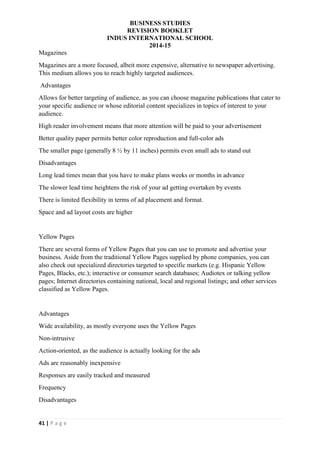 BUSINESS STUDIES
REVISION BOOKLET
INDUS INTERNATIONAL SCHOOL
2014-15
41 | P a g e
Magazines
Magazines are a more focused, albeit more expensive, alternative to newspaper advertising.
This medium allows you to reach highly targeted audiences.
Advantages
Allows for better targeting of audience, as you can choose magazine publications that cater to
your specific audience or whose editorial content specializes in topics of interest to your
audience.
High reader involvement means that more attention will be paid to your advertisement
Better quality paper permits better color reproduction and full-color ads
The smaller page (generally 8 ½ by 11 inches) permits even small ads to stand out
Disadvantages
Long lead times mean that you have to make plans weeks or months in advance
The slower lead time heightens the risk of your ad getting overtaken by events
There is limited flexibility in terms of ad placement and format.
Space and ad layout costs are higher
Yellow Pages
There are several forms of Yellow Pages that you can use to promote and advertise your
business. Aside from the traditional Yellow Pages supplied by phone companies, you can
also check out specialized directories targeted to specific markets (e.g. Hispanic Yellow
Pages, Blacks, etc.); interactive or consumer search databases; Audiotex or talking yellow
pages; Internet directories containing national, local and regional listings; and other services
classified as Yellow Pages.
Advantages
Wide availability, as mostly everyone uses the Yellow Pages
Non-intrusive
Action-oriented, as the audience is actually looking for the ads
Ads are reasonably inexpensive
Responses are easily tracked and measured
Frequency
Disadvantages
 