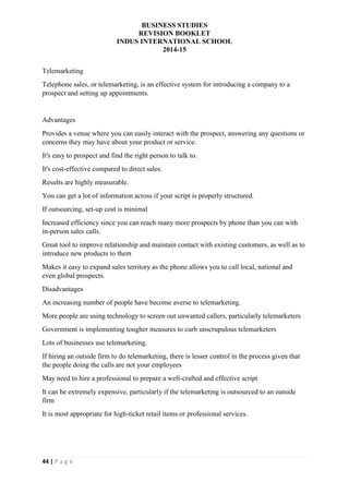 BUSINESS STUDIES
REVISION BOOKLET
INDUS INTERNATIONAL SCHOOL
2014-15
44 | P a g e
Telemarketing
Telephone sales, or telemarketing, is an effective system for introducing a company to a
prospect and setting up appointments.
Advantages
Provides a venue where you can easily interact with the prospect, answering any questions or
concerns they may have about your product or service.
It's easy to prospect and find the right person to talk to.
It's cost-effective compared to direct sales.
Results are highly measurable.
You can get a lot of information across if your script is properly structured.
If outsourcing, set-up cost is minimal
Increased efficiency since you can reach many more prospects by phone than you can with
in-person sales calls.
Great tool to improve relationship and maintain contact with existing customers, as well as to
introduce new products to them
Makes it easy to expand sales territory as the phone allows you to call local, national and
even global prospects.
Disadvantages
An increasing number of people have become averse to telemarketing.
More people are using technology to screen out unwanted callers, particularly telemarketers
Government is implementing tougher measures to curb unscrupulous telemarketers
Lots of businesses use telemarketing.
If hiring an outside firm to do telemarketing, there is lesser control in the process given that
the people doing the calls are not your employees
May need to hire a professional to prepare a well-crafted and effective script
It can be extremely expensive, particularly if the telemarketing is outsourced to an outside
firm
It is most appropriate for high-ticket retail items or professional services.
 