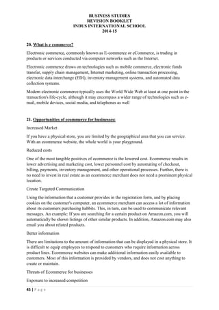 BUSINESS STUDIES
REVISION BOOKLET
INDUS INTERNATIONAL SCHOOL
2014-15
45 | P a g e
20. What is e commerce?
Electronic commerce, commonly known as E-commerce or eCommerce, is trading in
products or services conducted via computer networks such as the Internet.
Electronic commerce draws on technologies such as mobile commerce, electronic funds
transfer, supply chain management, Internet marketing, online transaction processing,
electronic data interchange (EDI), inventory management systems, and automated data
collection systems.
Modern electronic commerce typically uses the World Wide Web at least at one point in the
transaction's life-cycle, although it may encompass a wider range of technologies such as e-
mail, mobile devices, social media, and telephones as well
21. Opportunities of ecommerce for businesses:
Increased Market
If you have a physical store, you are limited by the geographical area that you can service.
With an ecommerce website, the whole world is your playground.
Reduced costs
One of the most tangible positives of ecommerce is the lowered cost. Ecommerce results in
lower advertising and marketing cost, lower personnel cost by automating of checkout,
billing, payments, inventory management, and other operational processes. Further, there is
no need to invest in real estate as an ecommerce merchant does not need a prominent physical
location.
Create Targeted Communication
Using the information that a customer provides in the registration form, and by placing
cookies on the customer's computer, an ecommerce merchant can access a lot of information
about its customers purchasing habbits. This, in turn, can be used to communicate relevant
messages. An example: If you are searching for a certain product on Amazon.com, you will
automatically be shown listings of other similar products. In addition, Amazon.com may also
email you about related products.
Better information
There are limitations to the amount of information that can be displayed in a physical store. It
is difficult to equip employees to respond to customers who require information across
product lines. Ecommerce websites can make additional information easily available to
customers. Most of this information is provided by vendors, and does not cost anything to
create or maintain.
Threats of Ecommerce for businesses
Exposure to increased competition
 