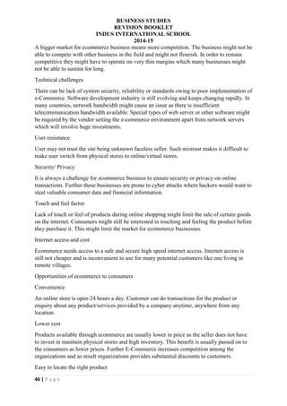 BUSINESS STUDIES
REVISION BOOKLET
INDUS INTERNATIONAL SCHOOL
2014-15
46 | P a g e
A bigger market for ecommerce business means more competition. The business might not be
able to compete with other business in the field and might not flourish. In order to remain
competitive they might have to operate on very thin margins which many businesses might
not be able to sustain for long.
Technical challenges
There can be lack of system security, reliability or standards owing to poor implementation of
e-Commerce. Software development industry is still evolving and keeps changing rapidly. In
many countries, network bandwidth might cause an issue as there is insufficient
telecommunication bandwidth available. Special types of web server or other software might
be required by the vendor setting the e-commerce environment apart from network servers
which will involve huge investments.
User resistance
User may not trust the site being unknown faceless seller. Such mistrust makes it difficult to
make user switch from physical stores to online/virtual stores.
Security/ Privacy
It is always a challenge for ecommerce business to ensure security or privacy on online
transactions. Further these businesses are prone to cyber attacks where hackers would want to
steal valuable consumer data and financial information.
Touch and feel factor
Lack of touch or feel of products during online shopping might limit the sale of certain goods
on the internet. Consumers might still be interested in touching and feeling the product before
they purchase it. This might limit the market for ecommerce businesses.
Internet access and cost
Ecommerce needs access to a safe and secure high speed internet access. Internet access is
still not cheaper and is inconvenient to use for many potential customers like one living in
remote villages.
Opportunities of ecommerce to consumers
Convenience
An online store is open 24 hours a day. Customer can do transactions for the product or
enquiry about any product/services provided by a company anytime, anywhere from any
location.
Lower cost
Products available through ecommerce are usually lower in price as the seller does not have
to invest in maintain physical stores and high inventory. This benefit is usually passed on to
the consumers as lower prices. Further E-Commerce increases competition among the
organizations and as result organizations provides substantial discounts to customers.
Easy to locate the right product
 