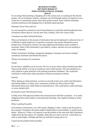 BUSINESS STUDIES
REVISION BOOKLET
INDUS INTERNATIONAL SCHOOL
2014-15
47 | P a g e
It is no longer about pushing a shopping cart to the correct aisle, or scouting for the desired
product. On an ecommerce website, customers can click through intuitive navigation or use a
search box to immediately narrow down their product search. Some websites remember
customer preferences and shopping lists to facilitate repeat purchase.
Eliminate Travel Time and Cost
It is not unusual for customers to travel long distances to reach their preferred physical store.
Ecommerce allows them to visit the same store virtually, with a few mouse clicks.
Consumers can make informed decision
There are limitations to the amount of information that can be displayed in a physical store. It
is difficult to equip employees to respond to customers who require information across
product lines. Ecommerce websites can make additional information easily available to
customers. Most of this information is provided by vendors, and does not cost anything to
create or maintain.
Further, Ecommerce facilitates comparison shopping. Consumers can browse multiple
ecommerce merchants and find the best prices.
Threats of ecommerce for consumers
Frauds
For the buyer, reliability can be an issue. We live in an era where online storefront providers
bring you the ability to set up an ecommerce store within minutes. The lowered barriers to
entry might be a great attraction to the aspiring ecommerce fraudsters. This could lead
customers to restrict their online purchases to famous ecommerce websites.
Security
When making an online purchase, you have to provide at least your credit card information
and mailing address. In many cases, ecommerce websites are able to harvest other
information about your online behavior and preferences. This could lead to credit card fraud,
or worse, identity theft.
Ecommerce Lacks That Personal Touch
Usually most of the physical retailers have personal touch with their consumers. As a result,
shopping at those retail outlets is reassuring and refreshing. This might be lacking in online
purchases.
Delay in getting the goods
In Ecommerce transactions, even with express shipping, it takes a while to get the goods to
the consumer. Sometimes the goods might be delayed due to unavailability, or postal/courier
delays. Moreover, if there is an urgency to get the product at the same time then Ecommerce
might not be the best option. For example, candy that you want to eat now, a book that you
want to read tonight, a birthday gift that you need this evening and so on.
Cannot test the product before purchase
 