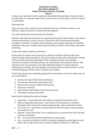 BUSINESS STUDIES
REVISION BOOKLET
INDUS INTERNATIONAL SCHOOL
2014-15
48 | P a g e
In many cases, customers want to experience the product before purchase. Ecommerce does
not allow that. If a consumer wants to buy a music system, he cannot play it online to check if
it sounds right!
Returning items
There are times when a product is to be returned to the store. Ecommerce makes it very
difficult. Usually the process is cumbersome and expensive.
Use of the internet and social networks for promotion
Recently, more and more businesses are using internet to promote their products. Also known
as Internet advertising, it involves the use of Internet to deliver promotional marketing
messages to consumers. It includes email marketing, search engine marketing, social media
marketing, many types of display advertising (including web banner advertising), and mobile
advertising.
Using social media to market your business
Social media are internet services that let you interact with others and share and create
content through online communities. Social networking websites allow individuals to interact
with one another and build relationships. When companies join the social channels,
consumers can interact with them and they can communicate with consumers directly. That
interaction feels more personal to users than traditional methods of strictly outbound
marketing & advertising. The most popular social media website include Facebook, Twitter,
YouTube, blogging websites such as wordpress and Tumbler.
Social media present great marketing opportunities for businesses of all sizes. Businesses can
use social media to:
 promote the name of their brand and business
 tell customers about their goods and services
 find out what customers think of their business
 attract new customers
 build stronger relationships with existing customers.
 Advantages of using social media
Social media marketing has many advantages:
 broad reach - social media can reach millions of people all around the world
 ability to target particular groups - many forms of social media (e.g. Facebook,
Foursquare) allow businesses to target specific groups, often in particular locations
 free or low-cost - many forms of social media are free for business, and paid options
are usually low-cost
 personal - social media allow you to communicate on a personal basis with individual
customers and groups
 fast – you can quickly distribute information to many people
 easy - you don't need high-level skills or computer equipment to participate in social
media. The average person with a standard computer should have no difficulty.
 