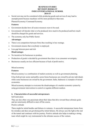 BUSINESS STUDIES
REVISION BOOKLET
INDUS INTERNATIONAL SCHOOL
2014-15
5 | P a g e
 Social cost may not be considered while producing goods and services.It may lead to
unemployment because machines will be more productive than men.
Planned Economy/ Command Economy
Features
 Government decides how all scarce resources were to be used.
 Government will decide what is to be produced, how much to be produced and how much
should be charged for goods and services.
 The economy only has Public Sector.
Advantages
 There is no competition between firms thus resulting in less wastage.
 Government ensures that everybody is employed.
 Less gap between poor and rich
Disadvantages
 No incentives for businesses to produce.
 Production of goods is decided by government thus there is no consumer sovereignty.
 Businesses usually are less efficient because of lack of profit motive.
Mixed economy
Features
Mixed economy is a combination of market economy as well as government planning.
It has both private sector and public sector.Some businesses are owned by private individuals
while some businesses are owned by the government. India, Indonesia is examples of mixed
economies.
Mixed economy attempts to overcome the disadvantages of a market economic system by
using government intervention to control or regulate different markets
6. Characteristics of successful entrepreneurs
Self motivation
They are also often very passionate about their ideas that drive toward these ultimate goals
and are notoriously difficult to steer off the course.
Positive attitude
There might be initial hurdles and failures in ventures. A successful entrepreneur learns from
his mistakes and does not get dismayed by initial failures. He always sees the light at the end
of the tunnel and continues with his journey. Positive attitude also helps in making a strong
team which might be very instrumental in the ultimate success of the venture.
 
