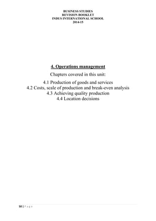 BUSINESS STUDIES
REVISION BOOKLET
INDUS INTERNATIONAL SCHOOL
2014-15
50 | P a g e
4. Operations management
Chapters covered in this unit:
4.1 Production of goods and services
4.2 Costs, scale of production and break-even analysis
4.3 Achieving quality production
4.4 Location decisions
 
