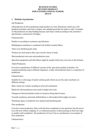 BUSINESS STUDIES
REVISION BOOKLET
INDUS INTERNATIONAL SCHOOL
2014-15
51 | P a g e
1. Methods of production
Job Production
Job production involves producing single product at a time. Businesses which use a Job
production produce each time a unique, non standard good that are made to order. Examples
of Job production are ship building because each ship is made according to the customer’s
specification, construction of bridges.
Characteristics:
Product is according to customers specifications
Multipurpose machinery is combined with skilled versatile labour.
There is no finished goods stock.
Workers are motivated as they carry out the variety of tasks.
Short production runs raise unit production costs.
Specialist equipments and skill labour might be needed which may cost more to the business.
Batch Production
It involves manufacture of different versions of the same basic product in batches. For
example producing soap in different fragrances. Unlike Job production there is a repetition of
production.
Characteristics:
Suitable for a wide range of nearly similar goods which can use the same machinery on
different settings.
More variety for workers resulting in more job satisfaction.
Relatively short production runs result in higher unit costs.
Changeover between batches results in resources being ideal at times.
Versatile machinery and multi-skilled labour is still needed which might cost more.
Warehouse space is needed for raw material and finished goods.
Flow production
It involves mass production. Once work has been completed on one operation, the job moves
on to the next without stopping. It is a continuous process of parts passing on from one stage
to another until completion. The production of Coca Cola on a production is an example of
flow production.
Characteristics:
 
