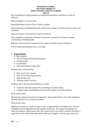 BUSINESS STUDIES
REVISION BOOKLET
INDUS INTERNATIONAL SCHOOL
2014-15
52 | P a g e
Due to production in large quantities of standardized products, economies of scale are
achieved.
Work in progress is at a low level.
Specialized labour with low level of skills is needed.
Mass production of standardized goods result in low average cost which means low prices for
customers.
Large inventories of raw material to prevent stockout.
There should be a continuity of demand. If demand is varied this will lead to constant
overstocking of finished goods.
Repetitive jobs can lead to boredom for the workers and thus less job satisfaction.
Cost of setting up production line is very high.
2. Types of Stock
 Raw material
 Work in Progress/Semi-finished goods
 Finished goods
 Consumables
 Plant and machinery spare parts.
Problems due to Overstocking
 More stock more wastage.
 Risk of stock becoming obsolete.
 High storage costs.
 Working capital is tied up.
Problems due to Stockout (total depletion of stock)
 Customers demand could not be met leading to business losses.
 Frequent orders and handling cost may lead to higher cost for the business.
Stock control charts
Maintaining a balanced stock level is important. Stock control chart is one of the methods to
maintain optimum level of stock at all times.
Stock control chart
Depletion of stocks as a result of usage or sales is represented by the sloping lines. The rate
of depletion can be identified from the gradient of the lines. The steeper the gradient, the
faster the depletion. When stocks fall to the reorder level, a new batch is ordered. But there is
a gap between the order being made and the delivery of supplies, this time gap is known as
 