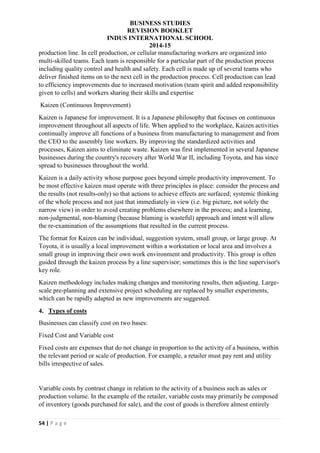 BUSINESS STUDIES
REVISION BOOKLET
INDUS INTERNATIONAL SCHOOL
2014-15
54 | P a g e
production line. In cell production, or cellular manufacturing workers are organized into
multi-skilled teams. Each team is responsible for a particular part of the production process
including quality control and health and safety. Each cell is made up of several teams who
deliver finished items on to the next cell in the production process. Cell production can lead
to efficiency improvements due to increased motivation (team spirit and added responsibility
given to cells) and workers sharing their skills and expertise
Kaizen (Continuous Improvement)
Kaizen is Japanese for improvement. It is a Japanese philosophy that focuses on continuous
improvement throughout all aspects of life. When applied to the workplace, Kaizen activities
continually improve all functions of a business from manufacturing to management and from
the CEO to the assembly line workers. By improving the standardized activities and
processes, Kaizen aims to eliminate waste. Kaizen was first implemented in several Japanese
businesses during the country's recovery after World War II, including Toyota, and has since
spread to businesses throughout the world.
Kaizen is a daily activity whose purpose goes beyond simple productivity improvement. To
be most effective kaizen must operate with three principles in place: consider the process and
the results (not results-only) so that actions to achieve effects are surfaced; systemic thinking
of the whole process and not just that immediately in view (i.e. big picture, not solely the
narrow view) in order to avoid creating problems elsewhere in the process; and a learning,
non-judgmental, non-blaming (because blaming is wasteful) approach and intent will allow
the re-examination of the assumptions that resulted in the current process.
The format for Kaizen can be individual, suggestion system, small group, or large group. At
Toyota, it is usually a local improvement within a workstation or local area and involves a
small group in improving their own work environment and productivity. This group is often
guided through the kaizen process by a line supervisor; sometimes this is the line supervisor's
key role.
Kaizen methodology includes making changes and monitoring results, then adjusting. Large-
scale pre-planning and extensive project scheduling are replaced by smaller experiments,
which can be rapidly adapted as new improvements are suggested.
4. Types of costs
Businesses can classify cost on two bases:
Fixed Cost and Variable cost
Fixed costs are expenses that do not change in proportion to the activity of a business, within
the relevant period or scale of production. For example, a retailer must pay rent and utility
bills irrespective of sales.
Variable costs by contrast change in relation to the activity of a business such as sales or
production volume. In the example of the retailer, variable costs may primarily be composed
of inventory (goods purchased for sale), and the cost of goods is therefore almost entirely
 