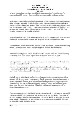 BUSINESS STUDIES
REVISION BOOKLET
INDUS INTERNATIONAL SCHOOL
2014-15
55 | P a g e
variable. In manufacturing, direct material costs are an example of a variable cost. An
example of variable costs are the prices of the supplies needed to produce a product.
A company will pay for line rental and maintenance fees each period regardless of how much
power gets used. And some electrical equipment (air conditioning or lighting) may be kept
running even in periods of low activity. These expenses can be regarded as fixed. But beyond
this, the company will use electricity to run plant and machinery as required. The busier the
company, the more the plant will be run, and so the more electricity gets used. This extra
spending can therefore be regarded as variable.
Along with variable costs, fixed costs make up one of the two components of total cost. In the
most simple production function, total cost is equal to fixed costs plus variable costs.
It is important to understand that fixed costs are "fixed" only within a certain range of activity
or over a certain period of time. If enough time passes, all costs become variable.
In retail the cost of goods is almost entirely a variable cost; this is not true of manufacturing
where many fixed costs, such as depreciation, are included in the cost of goods.
Although taxation usually varies with profit, which in turn varies with sales volume, it is not
normally considered a variable cost.
In most of the concerns, salary is paid on monthly rates. Though there may exist a labour
work norm based on which the direct cost (labour) can be absorbed in to cost of the product,
salary cannot be termed as variable in this case.
Similarly, not all indirect costs are fixed costs; for example, advertising expenses or labour
costs are indirect costs that are variable over a slightly longer time frame, as they may not be
subject to change in the short term, but may be easily adjustable over a longer time frame.
For example, a firm may not be able to vary the number of employees (and hence labour
costs) in the short term due to contract obligations, but be able to lay employees off or
otherwise change these costs.
Variable costs are expenses that change in proportion to the activity of a business. Along with
fixed costs, variable costs make up the two components of total cost. Direct Costs, however,
are costs that can be associated with a particular cost object. Not all variable costs are direct
costs, however; for example, variable manufacturing overhead costs are variable costs that
are not a direct costs, but indirect costs.
 