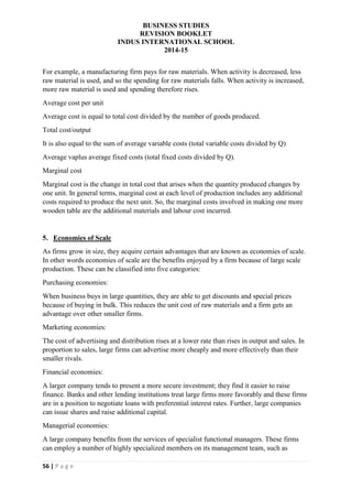 BUSINESS STUDIES
REVISION BOOKLET
INDUS INTERNATIONAL SCHOOL
2014-15
56 | P a g e
For example, a manufacturing firm pays for raw materials. When activity is decreased, less
raw material is used, and so the spending for raw materials falls. When activity is increased,
more raw material is used and spending therefore rises.
Average cost per unit
Average cost is equal to total cost divided by the number of goods produced.
Total cost/output
It is also equal to the sum of average variable costs (total variable costs divided by Q)
Average vaplus average fixed costs (total fixed costs divided by Q).
Marginal cost
Marginal cost is the change in total cost that arises when the quantity produced changes by
one unit. In general terms, marginal cost at each level of production includes any additional
costs required to produce the next unit. So, the marginal costs involved in making one more
wooden table are the additional materials and labour cost incurred.
5. Economies of Scale
As firms grow in size, they acquire certain advantages that are known as economies of scale.
In other words economies of scale are the benefits enjoyed by a firm because of large scale
production. These can be classified into five categories:
Purchasing economies:
When business buys in large quantities, they are able to get discounts and special prices
because of buying in bulk. This reduces the unit cost of raw materials and a firm gets an
advantage over other smaller firms.
Marketing economies:
The cost of advertising and distribution rises at a lower rate than rises in output and sales. In
proportion to sales, large firms can advertise more cheaply and more effectively than their
smaller rivals.
Financial economies:
A larger company tends to present a more secure investment; they find it easier to raise
finance. Banks and other lending institutions treat large firms more favorably and these firms
are in a position to negotiate loans with preferential interest rates. Further, large companies
can issue shares and raise additional capital.
Managerial economies:
A large company benefits from the services of specialist functional managers. These firms
can employ a number of highly specialized members on its management team, such as
 