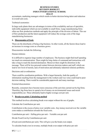 BUSINESS STUDIES
REVISION BOOKLET
INDUS INTERNATIONAL SCHOOL
2014-15
57 | P a g e
accountants, marketing managers which results in better decision being taken and reduction
in overall unit costs.
Technical economies:
In large scale plants there are advantages in terms of the availability and use of specialist,
indivisible equipment which are not available to small firms. Large manufacturing firms
often use flow production methods and apply the principle of the division of labour. This use
of flow production and the latest equipment will reduce the average costs of the large
manufacturing businesses.
6. Diseconomies of Scale
These are the drawbacks of being a big business. In other words, all the factors those lead to
an increase in average costs as a business grows.
Diseconomies include the following:
Human relations
It is difficult to organize large number of employees. The business might find itself spending
too much on communication. There might be long chains of command and instructions will
take a long to reach the desired destination. Moreover there might be distortion in the
message. There will be less personal contact between decision makers and staff, which can
lead to low level of morale, lack of motivation and ultimately industrial relations problems.
Decisions and co-ordinations
There could be coordination problems. With a larger hierarchy, both the quality of
information reaching from the management to the workers and vice versa could lead to poor
decision making. There would be considerable paperwork and many meetings.
External diseconomies
Recently, consumers have become more conscious of the activities carried out by big firms.
Therefore, big firms have to spend a lot of money on environmental issues and social
responsibility act. These ultimately lead to higher average cost per unit.
7. Breakeven point: Calculating method
This method involves calculating break even output without the use of graphs.
Calculate the Contribution per unit.
Contribution is the excess of price over variable costs. Any money received over the variable
costs makes a contribution towards the fixed costs.
Contribution per unit = Selling price per unit – Variable cost per unit
Divide Fixed Cost by Contribution per unit
(Fixed cost/contribution per unit). This will give you the break even output.
To calculate break even in revenue, multiply break even output with price per unit
 