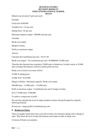 BUSINESS STUDIES
REVISION BOOKLET
INDUS INTERNATIONAL SCHOOL
2014-15
58 | P a g e
(Break even (in units) X price per unit)
Example
Fixed cost=$100,000
Variable Cost = $1 per unit
Selling Price= $5 per unit
Maximum capacity output= 200,000 units per year
Calculate
Break even output
Margin of safety
Profits at maximum output
Answer:
Calculate the Contribution per unit = $5-$1=$4
Break even output = FC/contribution per unit= $100000/$4=25,000 units
Therefore this business has to produce 25,000 units to breakeven. In other words, at 25,000
units of output the business will have neither profit nor loss.
Break even in terms of revenue will be=
25,000 X selling price=
25,000 X $5= $125,000
Margin of Safety= Maximum capacity- Break even output
200,000 units – 25,000 units = 175,000 units
Profit at maximum output = Contribution per unit X margin of safety
$4 X 175,000 units= $700,000
To achieve a target rate of profit
We can also calculate the level of output needed to achieve the profit target by using the
following formula:
(Fixed cost + target profit)/ Contribution per unit
8. Breakeven Charts
These are graphs which show how costs and revenues of a business change with a change in
sales. They show the level of sales the business must make in order to break even.
Criticism of break even analysis:
 
