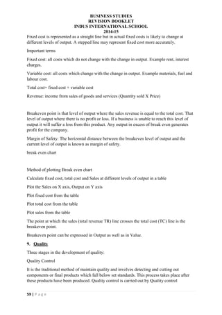 BUSINESS STUDIES
REVISION BOOKLET
INDUS INTERNATIONAL SCHOOL
2014-15
59 | P a g e
Fixed cost is represented as a straight line but in actual fixed costs is likely to change at
different levels of output. A stepped line may represent fixed cost more accurately.
Important terms
Fixed cost: all costs which do not change with the change in output. Example rent, interest
charges.
Variable cost: all costs which change with the change in output. Example materials, fuel and
labour cost.
Total cost= fixed cost + variable cost
Revenue: income from sales of goods and services (Quantity sold X Price)
Breakeven point is that level of output where the sales revenue is equal to the total cost. That
level of output where there is no profit or loss. If a business is unable to reach this level of
output it will suffer a loss from this product. Any output in excess of break even generates
profit for the company.
Margin of Safety: The horizontal distance between the breakeven level of output and the
current level of output is known as margin of safety.
break even chart
Method of plotting Break even chart
Calculate fixed cost, total cost and Sales at different levels of output in a table
Plot the Sales on X axis, Output on Y axis
Plot fixed cost from the table
Plot total cost from the table
Plot sales from the table
The point at which the sales (total revenue TR) line crosses the total cost (TC) line is the
breakeven point.
Breakeven point can be expressed in Output as well as in Value.
9. Quality
Three stages in the development of quality:
Quality Control
It is the traditional method of maintain quality and involves detecting and cutting out
components or final products which fall below set standards. This process takes place after
these products have been produced. Quality control is carried out by Quality control
 