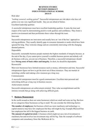 BUSINESS STUDIES
REVISION BOOKLET
INDUS INTERNATIONAL SCHOOL
2014-15
6 | P a g e
Risk taker
"nothing ventured, nothing gained". Successful entrepreneurs are risk takers who have all
gotten over one very significant hurdle: they are not afraid of failure.
Excellent leadership qualities
A successful entrepreneur must have excellent leadership qualities. It earns the trust and
respect of his team by demonstrating positive work qualities and confidence. They foster a
positive environment and then proliferates these values through the team.
Innovator
Successful entrepreneur are innovators and usually have an ‘out of the box’ approach to
solving problems. They usually identify gaps in consumer demands or needs which have been
ignored for long. They welcome change and are consistently innovating with the changing
demand patterns.
Dependable
Successful, sustainable business people maintain the highest standards of integrity because, at
the end of the day, if you cannot prove yourself a credible business person and nobody will
do business with you, you are out of business. Therefore, a successful entrepreneur should
have Strong sense of basic ethics and integrity. In short, he should be dependable.
Resourceful
Most new businesses have limited resources such as money, information and time. Successful
entrepreneurs figure out how to get the most out of these resources. They are masters at
stretching a dollar and making a few resources go a long way.
Communicators
A successful entrepreneur must be a good communicator. Excellent inter-personal and
networking skills go a long way in business success.
Achievement oriented
Successful entrepreneurs are achievement oriented. They value accomplishment and the
intrinsic rewards that go along with achieving difficult goals.
7. Business Measurement
In the world around us there are some businesses which are small and some are big. But how
do we categorize these businesses as big or small. We can consider the following factors:
The number of employees: but business which use more machinery and technology i.e.
capital intensive may have few employees but they still might be big. Example Microsoft has
less employees but still it the biggest business on earth.
The amount of capital invested: A business which might not use a lot of investment in
machinery but and involves less investment may still be big. Take the example of software
companies and consultancy firms like McKenzie & Co.
 