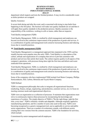 BUSINESS STUDIES
REVISION BOOKLET
INDUS INTERNATIONAL SCHOOL
2014-15
60 | P a g e
department which inspects and tests the finished products. It may involve considerable waste
as defect products are scrapped.
Quality Assurance
It occurs both during and after the event, and is concerned with trying to stop faults from
happening in the first place. The business will make sure quality standards are set and then it
will apply these quality standards in the production process. Quality assurance is the
responsibility of the workforce, working in cells or teams, rather than an inspector.
Total Quality management (TQM)
Total Quality Management, TQM, is a method by which management and employees can
become involved in the continuous improvement of the production of goods and services. It
is a combination of quality and management tools aimed at increasing business and reducing
losses due to wasteful practices.
10. Total Quality management (TQM)
Total Quality Management is a management approach that originated in the 1950's and has
steadily become more popular since the early 1980's. Total Quality is a description of the
culture, attitude and organization of a company that strives to provide customers with
products and services that satisfy their needs. The culture requires quality in all aspects of the
company's operations, with processes being done right the first time and defects and waste
eradicated from operations.
Total Quality Management, TQM, is a method by which management and employees can
become involved in the continuous improvement of the production of goods and services. It
is a combination of quality and management tools aimed at increasing business and reducing
losses due to wasteful practices.
Some of the companies who have implemented TQM include Ford Motor Company, Phillips
Semiconductor, SGL Carbon, Motorola and Toyota Motor Company.
TQM Defined
TQM is a management philosophy that seeks to integrate all organizational functions
(marketing, finance, design, engineering, and production, customer service, etc.) to focus on
meeting customer needs and organizational objectives.
TQM views an organization as a collection of processes. It maintains that organizations must
strive to continuously improve these processes by incorporating the knowledge and
experiences of workers. The simple objective of TQM is "Do the right things, right the first
time, every time". TQM is infinitely variable and adaptable. Although originally applied to
manufacturing operations, and for a number of years only used in that area, TQM is now
becoming recognized as a generic management tool, just as applicable in service and public
sector organizations. There are a number of evolutionary strands, with different sectors
creating their own versions from the common ancestor. TQM is the foundation for activities,
which include:
Commitment by senior management and all employees
 