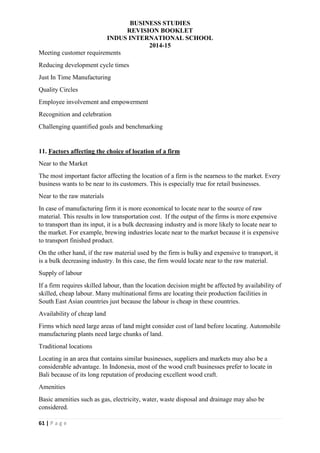 BUSINESS STUDIES
REVISION BOOKLET
INDUS INTERNATIONAL SCHOOL
2014-15
61 | P a g e
Meeting customer requirements
Reducing development cycle times
Just In Time Manufacturing
Quality Circles
Employee involvement and empowerment
Recognition and celebration
Challenging quantified goals and benchmarking
11. Factors affecting the choice of location of a firm
Near to the Market
The most important factor affecting the location of a firm is the nearness to the market. Every
business wants to be near to its customers. This is especially true for retail businesses.
Near to the raw materials
In case of manufacturing firm it is more economical to locate near to the source of raw
material. This results in low transportation cost. If the output of the firms is more expensive
to transport than its input, it is a bulk decreasing industry and is more likely to locate near to
the market. For example, brewing industries locate near to the market because it is expensive
to transport finished product.
On the other hand, if the raw material used by the firm is bulky and expensive to transport, it
is a bulk decreasing industry. In this case, the firm would locate near to the raw material.
Supply of labour
If a firm requires skilled labour, than the location decision might be affected by availability of
skilled, cheap labour. Many multinational firms are locating their production facilities in
South East Asian countries just because the labour is cheap in these countries.
Availability of cheap land
Firms which need large areas of land might consider cost of land before locating. Automobile
manufacturing plants need large chunks of land.
Traditional locations
Locating in an area that contains similar businesses, suppliers and markets may also be a
considerable advantage. In Indonesia, most of the wood craft businesses prefer to locate in
Bali because of its long reputation of producing excellent wood craft.
Amenities
Basic amenities such as gas, electricity, water, waste disposal and drainage may also be
considered.
 