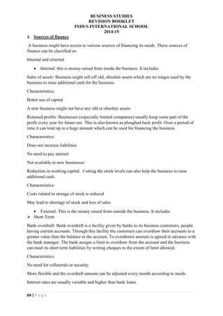 BUSINESS STUDIES
REVISION BOOKLET
INDUS INTERNATIONAL SCHOOL
2014-15
64 | P a g e
1. Sources of finance
A business might have access to various sources of financing its needs. These sources of
finance can be classified as:
Internal and external
 Internal: this is money raised from inside the business. It includes
Sales of assets: Business might sell off old, obsolete assets which are no longer used by the
business to raise additional cash for the business.
Characteristics:
Better use of capital
A new business might not have any old or obsolete assets
Retained profits: Businesses (especially limited companies) usually keep some part of the
profit every year for future use. This is also known as ploughed back profit. Over a period of
time it can total up to a huge amount which can be used for financing the business.
Characteristics:
Does not increase liabilities
No need to pay interest
Not available to new businesses
Reduction in working capital: Cutting the stock levels can also help the business to raise
additional cash.
Characteristics:
Costs related to storage of stock is reduced
May lead to shortage of stock and loss of sales
 External: This is the money raised from outside the business. It includes
 Short Term
Bank overdraft: Bank overdraft is a facility given by banks to its business customers, people
having current accounts. Through this facility the customers can overdraw their accounts to a
greater value than the balance in the account. To overdrawn amount is agreed in advance with
the bank manager. The bank assigns a limit to overdraw from the account and the business
can meet its short term liabilities by writing cheques to the extent of limit allowed.
Characteristics:
No need for collaterals or security.
More flexible and the overdraft amount can be adjusted every month according to needs.
Interest rates are usually variable and higher than bank loans.
 