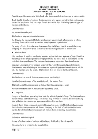 BUSINESS STUDIES
REVISION BOOKLET
INDUS INTERNATIONAL SCHOOL
2014-15
65 | P a g e
Cash flow problems can arise if the bank asks for the overdraft to be repaid at a short notice.
Trade Credit: Usually in business dealing supplier give a grace period to their customers to
pay for the purchases. This can range from 1 week to 90 days depending upon the type of
business and industry.
Characteristics:
No interest has to be paid.
The business may not get cash discounts.
By delaying the payment of bills for goods or services received, a business is, in effect,
obtaining finance which can be used for more important expenditures.
Factoring of debts: It involves the business selling its bills receivable to a debt factoring
company at a discounted price. In this way the business get access to instant cash
 Medium Term
Hire purchase: It involves purchasing an asset paying for it over a period of time. Usually a
percentage of the price is paid as down payment and the rest is paid in installments for the
period of time agreed upon. The business has to pay an interest on these installments.
Leasing: Leasing involves using an asset, but the ownership does not pass to the user.
Business can lease a building or machinery and a periodic payment is made as rent, till the
time the business uses the assets. The business does not need to purchase the asset.
Characteristics:
The business can benefit from the asset without purchasing it.
Usually the maintenance of the asset is done by the leasing firm.
The total cost of leasing may end up higher than the purchasing of asset
Medium term bank loan: A bank loan for 1 year to 5 years.
 Long term
Long term Bank loan: borrowing from bank for a limited period of time. The business has to
pay an interest on the borrowing. This interest may be fixed or variable. Businesses taking
loan will often have to provide security or collateral for the loan.
Issue of share: It is a permanent source of finance but only available to limited companies.
Public limited companies can sell further shares up to the limit of their authorized share
capital. Private limited companies can sell further shares to existing shareholders.
Characteristics:
Permanent source of capital.
In case of ordinary shares business will only pay dividends if there is a profit.
Dividends have to be paid to the shareholders.
 