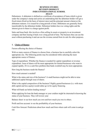 BUSINESS STUDIES
REVISION BOOKLET
INDUS INTERNATIONAL SCHOOL
2014-15
66 | P a g e
Debentures: A debenture is defined as a certificate of acceptance of loans which is given
under the company's stamp and carries an undertaking that the debenture holder will get a
fixed return (fixed on the basis of interest rates) and the principal amount whenever the
debenture matures. It is issued for a long periods of time. Debentures are generally freely
transferrable by the debenture holder. Debenture holders have no voting rights and the
interest given to them is a charge against profit.
Sales and lease back: this involves a firm selling its assets or property to an investment
company and then leasing it back over a long period of time. The business thus can use the
asset without purchasing it and can use the revenue earned from its sale for other purposes.
1. Choice of finance
Factors affecting the choice of finance
With so many sources of finance to choose from, a business has to carefully select the
appropriate one. The following points may be considered while selecting the most
appropriate source of finance.
Type of expenditure: Whether the finance is needed for capital expenditure or revenue
expenditure. Issue of shares will be more appropriate for limited businesses who want to
expand rapidly. If it is a cash flow problem then bank overdraft may be more appropriate.
How long the business needs the finance?
How much amount is needed?
What is the status and size of the business? A small business might not be able to raise
additional capital through issue of shares.
What is the capital composition of the business? Highly geared businesses (i.e. with more
debt capital and less equity) would rather go in for equity financing.
What will bank see before lending money?
When applying for loan the bank manager or your creditor might be interested in knowing the
status of your business. They will review your
Balance sheet: to see how much you own and how much you owe to others.
Profit and loss account: to see the profitability of your business.
Cash flow forecast: Predictions about how much and from where cash will come in and go
out.
 