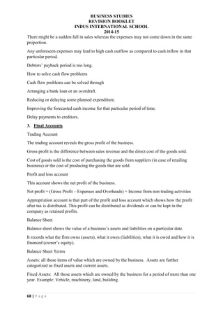 BUSINESS STUDIES
REVISION BOOKLET
INDUS INTERNATIONAL SCHOOL
2014-15
68 | P a g e
There might be a sudden fall in sales whereas the expenses may not come down in the same
proportion.
Any unforeseen expenses may lead to high cash outflow as compared to cash inflow in that
particular period.
Debtors’ payback period is too long.
How to solve cash flow problems
Cash flow problems can be solved through
Arranging a bank loan or an overdraft.
Reducing or delaying some planned expenditure.
Improving the forecasted cash income for that particular period of time.
Delay payments to creditors.
3. Final Accounts
Trading Account
The trading account reveals the gross profit of the business.
Gross profit is the difference between sales revenue and the direct cost of the goods sold.
Cost of goods sold is the cost of purchasing the goods from suppliers (in case of retailing
business) or the cost of producing the goods that are sold.
Profit and loss account
This account shows the net profit of the business.
Net profit = (Gross Profit – Expenses and Overheads) + Income from non trading activities
Appropriation account is that part of the profit and loss account which shows how the profit
after tax is distributed. This profit can be distributed as dividends or can be kept in the
company as retained profits.
Balance Sheet
Balance sheet shows the value of a business’s assets and liabilities on a particular date.
It records what the firm owns (assets), what it owes (liabilities), what it is owed and how it is
financed (owner’s equity).
Balance Sheet Terms
Assets: all those items of value which are owned by the business. Assets are further
categorized as fixed assets and current assets.
Fixed Assets: All those assets which are owned by the business for a period of more than one
year. Example: Vehicle, machinery, land, building.
 
