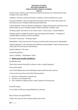 BUSINESS STUDIES
REVISION BOOKLET
INDUS INTERNATIONAL SCHOOL
2014-15
69 | P a g e
Current Assets: all those assets which are owned by the business for a short period of time.
Example Cash, stock, debtors.
Liabilities: All items owed by the business. Liabilities can be classified in two types:
Long term liabilities: These are long term borrowings which are owed by the business for
more than one year. Example include long term bank loans.
Current liabilities: These are defined as obligations or debts of the business which have to be
settled within one year. Example includes Creditors and bank overdrafts, stock.
Working Capital: Also known as net current assets= Current assets - Current liabilities
Working capital is needed for the day to day functioning of the business. A shortage of
working capital can lead to cash flow problems.
Net assets: Fixed assets + Working Capital
Shareholders’ fund is the total sum of money invested into the business by the shareholders.
Capital employed: It is the total long term liabilities and shareholders’ funds which have been
used to pay for the net assets of the business.
Capital employed = Net assets
Accounting Equation
Assets= Liabilities + Shareholder’s funds
4. Ratios can be broadly classified as:
Profitability ratios
These ratios measure the profit in relation to sales or capital employed.
Gross profit margin
Gross Profit Margin shows the relationship of gross profit and sales turnover.
A lower ratio may be the result of the following factors
 Decrease in selling price of goods sold
 Increase in cost of goods sold
 Over valuation of opening stock or under valuation of closing stock
Net profit margin
It is an index of efficiency and profitability of a business.
Rate of return on Capital (ROCE)
It shows the return on the investment made by the owner.
 