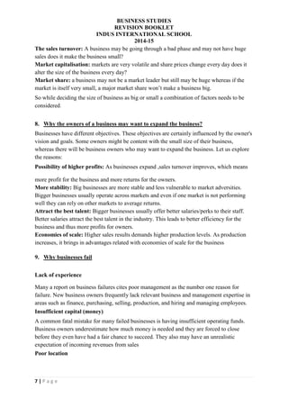 BUSINESS STUDIES
REVISION BOOKLET
INDUS INTERNATIONAL SCHOOL
2014-15
7 | P a g e
The sales turnover: A business may be going through a bad phase and may not have huge
sales does it make the business small?
Market capitalisation: markets are very volatile and share prices change every day does it
alter the size of the business every day?
Market share: a business may not be a market leader but still may be huge whereas if the
market is itself very small, a major market share won’t make a business big.
So while deciding the size of business as big or small a combination of factors needs to be
considered.
8. Why the owners of a business may want to expand the business?
Businesses have different objectives. These objectives are certainly influenced by the owner's
vision and goals. Some owners might be content with the small size of their business,
whereas there will be business owners who may want to expand the business. Let us explore
the reasons:
Possibility of higher profits: As businesses expand ,sales turnover improves, which means
more profit for the business and more returns for the owners.
More stability: Big businesses are more stable and less vulnerable to market adversities.
Bigger businesses usually operate across markets and even if one market is not performing
well they can rely on other markets to average returns.
Attract the best talent: Bigger businesses usually offer better salaries/perks to their staff.
Better salaries attract the best talent in the industry. This leads to better efficiency for the
business and thus more profits for owners.
Economies of scale: Higher sales results demands higher production levels. As production
increases, it brings in advantages related with economies of scale for the business
9. Why businesses fail
Lack of experience
Many a report on business failures cites poor management as the number one reason for
failure. New business owners frequently lack relevant business and management expertise in
areas such as finance, purchasing, selling, production, and hiring and managing employees.
Insufficient capital (money)
A common fatal mistake for many failed businesses is having insufficient operating funds.
Business owners underestimate how much money is needed and they are forced to close
before they even have had a fair chance to succeed. They also may have an unrealistic
expectation of incoming revenues from sales
Poor location
 