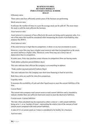 BUSINESS STUDIES
REVISION BOOKLET
INDUS INTERNATIONAL SCHOOL
2014-15
70 | P a g e
Efficiency ratios
These ratios state how efficiently certain areas of the business are performing.
Stock turnover ratio
It indicates the number of times in a year the average stock can be sold off. The more times
the stock is sold the more efficient the business.
Asset turnover ratio
Asset turnover is a measure of how effectively the assets are being used to generate sales. It is
one of the ratios that would be considered when interpreting the results of profitability ratio
analyses like ROCE.
Asset turnover ratio:
If the asset turnover is high than its competitors, it shows as an over investment in assets.
However, a new firm may have a higher asset turnover ratio than its competitors as the assets
are newer and have a higher value. Moreover, some firms may use a lower rate of
depreciation than its competitors.
In some cases, firms may purchase assets whereas its competitors firms are leasing assets.
Trade debtor collection period (Debtors days)
This ratio indicates how efficient the company is at controlling its debtors.
Trade creditor payment period (Creditors Days)
This ratio indicates how the company uses short term financing to fund its activities.
Both these ratios are useful for intra-firm comparison.
Liquidity ratios
It measures the availability of cash and other liquid assets to meet the current liabilities of the
firm.
Current Ratio
The current ratio compares total current assets to total current liabilities and is intended to
indicate whether there are sufficient short-term assets to meet the short-term liabilities.
Current assets: Current liabilities
The ratio when calculated may be expressed as either a ratio or 1, with current liabilities
being set to 1, or as ‘number of times’, representing the relative size of the amount of total
current assets compared with total current liabilities.
A ratio of 2:1 or current assets as 2 times is considered to be healthy for a business.
Acid test ratio
 
