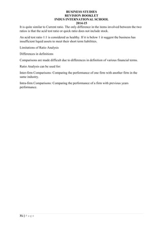 BUSINESS STUDIES
REVISION BOOKLET
INDUS INTERNATIONAL SCHOOL
2014-15
71 | P a g e
It is quite similar to Current ratio. The only difference in the items involved between the two
ratios is that the acid test ratio or quick ratio does not include stock.
An acid test ratio 1:1 is considered as healthy. If it is below 1 it suggest the business has
insufficient liquid assets to meet their short term liabilities.
Limitations of Ratio Analysis
Differences in definitions
Comparisons are made difficult due to differences in definition of various financial terms.
Ratio Analysis can be used for:
Inter-firm Comparisons: Comparing the performance of one firm with another firm in the
same industry.
Intra-firm Comparisons: Comparing the performance of a firm with previous years
performance.
 