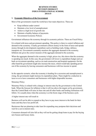 BUSINESS STUDIES
REVISION BOOKLET
INDUS INTERNATIONAL SCHOOL
2014-15
73 | P a g e
1. Economic Objectives of the Government
Most of the governments round the world have four main objectives. These are
 Keep inflation under control
 Maintain a low level of unemployment
 Achieve a high level of growth rate
 Maintain a healthy balance of payments.
 Government Economic Policies
Government influences the economy through its economic policies. These are Fiscal Policy
It is related with taxes and government spending. This policy is there to control inflation and
demand in the economy. Usually government collects money in the form of taxes and spends
money through its development expenditure such as building roads, bridge, defence,
transports etc. Government constantly monitors the aggregate demand in the economy.
Inflation rate gives the correct measure of the aggregate demand in the economy.
When the aggregate demand in the economy is high, prices rise, this shows that the economy
is spending too much. In this case, the government will lower is expenditure budget and cut
back on investment spending, such as on road construction and hospital equipment. On the
other hand the government might also increase the taxes, which would take spending power
out of the economy by leaving consumers and businesses with less income to spend.
In the opposite scenario, when the economy is heading for a recession and unemployment is
rising, the government might increase its expenditure plans. There might be a reduction in
taxes so as to leave consumers and businesses with higher disposable incomes.
Monetary Policy
Monetary Policy is related with a change in interest rates by the government or the Central
bank. When the forecast for inflation is that it will rise above the targets set by government,
then the Central Bank will raise its base rate and all other banks and lending institutions will
follow. It is usually done when the economy is at the boom stage of the business cycle.
A higher interest rate will result in
Business will not be able to expand as they have to pay more interest to the bank for their
loans and they have less profit left.
Businesses that are planning to take loan for expanding may postpone their decisions and
wait for a cut in interest rates.
Consumers demand will also fall as they will not be getting cheap loans to pay for the buying
new houses and luxury items.
 