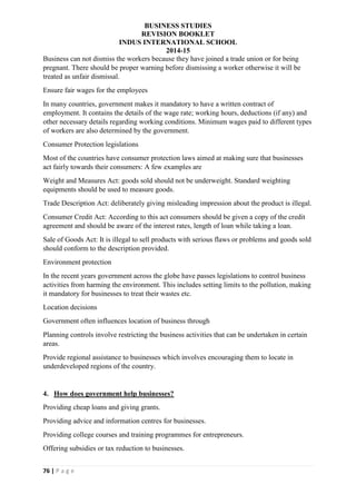 BUSINESS STUDIES
REVISION BOOKLET
INDUS INTERNATIONAL SCHOOL
2014-15
76 | P a g e
Business can not dismiss the workers because they have joined a trade union or for being
pregnant. There should be proper warning before dismissing a worker otherwise it will be
treated as unfair dismissal.
Ensure fair wages for the employees
In many countries, government makes it mandatory to have a written contract of
employment. It contains the details of the wage rate; working hours, deductions (if any) and
other necessary details regarding working conditions. Minimum wages paid to different types
of workers are also determined by the government.
Consumer Protection legislations
Most of the countries have consumer protection laws aimed at making sure that businesses
act fairly towards their consumers: A few examples are
Weight and Measures Act: goods sold should not be underweight. Standard weighting
equipments should be used to measure goods.
Trade Description Act: deliberately giving misleading impression about the product is illegal.
Consumer Credit Act: According to this act consumers should be given a copy of the credit
agreement and should be aware of the interest rates, length of loan while taking a loan.
Sale of Goods Act: It is illegal to sell products with serious flaws or problems and goods sold
should conform to the description provided.
Environment protection
In the recent years government across the globe have passes legislations to control business
activities from harming the environment. This includes setting limits to the pollution, making
it mandatory for businesses to treat their wastes etc.
Location decisions
Government often influences location of business through
Planning controls involve restricting the business activities that can be undertaken in certain
areas.
Provide regional assistance to businesses which involves encouraging them to locate in
underdeveloped regions of the country.
4. How does government help businesses?
Providing cheap loans and giving grants.
Providing advice and information centres for businesses.
Providing college courses and training programmes for entrepreneurs.
Offering subsidies or tax reduction to businesses.
 