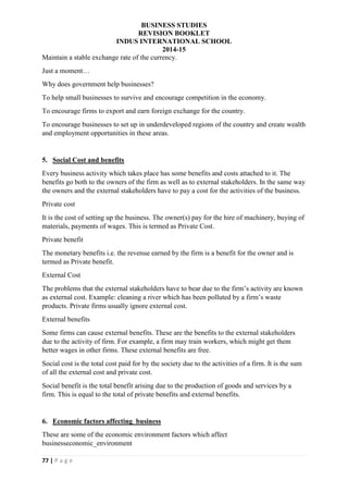 BUSINESS STUDIES
REVISION BOOKLET
INDUS INTERNATIONAL SCHOOL
2014-15
77 | P a g e
Maintain a stable exchange rate of the currency.
Just a moment…
Why does government help businesses?
To help small businesses to survive and encourage competition in the economy.
To encourage firms to export and earn foreign exchange for the country.
To encourage businesses to set up in underdeveloped regions of the country and create wealth
and employment opportunities in these areas.
5. Social Cost and benefits
Every business activity which takes place has some benefits and costs attached to it. The
benefits go both to the owners of the firm as well as to external stakeholders. In the same way
the owners and the external stakeholders have to pay a cost for the activities of the business.
Private cost
It is the cost of setting up the business. The owner(s) pay for the hire of machinery, buying of
materials, payments of wages. This is termed as Private Cost.
Private benefit
The monetary benefits i.e. the revenue earned by the firm is a benefit for the owner and is
termed as Private benefit.
External Cost
The problems that the external stakeholders have to bear due to the firm’s activity are known
as external cost. Example: cleaning a river which has been polluted by a firm’s waste
products. Private firms usually ignore external cost.
External benefits
Some firms can cause external benefits. These are the benefits to the external stakeholders
due to the activity of firm. For example, a firm may train workers, which might get them
better wages in other firms. These external benefits are free.
Social cost is the total cost paid for by the society due to the activities of a firm. It is the sum
of all the external cost and private cost.
Social benefit is the total benefit arising due to the production of goods and services by a
firm. This is equal to the total of private benefits and external benefits.
6. Economic factors affecting business
These are some of the economic environment factors which affect
businesseconomic_environment
 