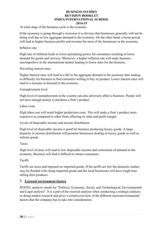 BUSINESS STUDIES
REVISION BOOKLET
INDUS INTERNATIONAL SCHOOL
2014-15
78 | P a g e
At what stage of the business cycle is the economy
If the economy is going through a recession it is obvious that businesses generally will not be
doing well due to low aggregate demand in the economy. On the other hand, a boom period
will lead to higher business profits and revenue for most of the businesses in the economy.
Inflation rate
High rate of inflation leads to lower purchasing power for consumers resulting in lower
demand for goods and services. Moreover, a higher inflation rate will make business
uncompetitive in the international market leading to lower sales for the business.
Prevailing interest rates
Higher Interest rates will lead to a fall in the aggregate demand in the economy thus leading
to difficulty for business to find customers willing to buy its product. Lower interest rates will
lead to a increase in demand in the economy.
Unemployment level
High level of unemployment in the country can also adversely affect a business. People will
not have enough money to purchase a firm’s product.
Labor costs
High labor cost will result higher production costs. This will make a firm’s product more
expensive as compared to other firms affecting its sales and profit margin.
Levels of disposable income and income distribution
High level of disposable income is good for business producing luxury goods. A large
disparity in income distribution will promote businesses dealing in luxury goods as well as
inferior goods.
Taxes
High level of taxes will lead to low disposable income and contraction of demand in the
economy. Business will find it difficult to attract consumers.
Tariffs
Tariffs are taxes and imposed on imported goods. If the tariffs are low the domestic market
may be flooded with cheap imported goods and the local businesses will have tough time
selling their products.
7. External environment factors
PESTEL analysis stands for "Political, Economic, Social, and Technological, Environmental
and Legal analysis". It is a part of the external analysis when conducting a strategic analysis
or doing market research and gives a certain overview of the different macroenvironmental
factors that the company has to take into consideration.
 