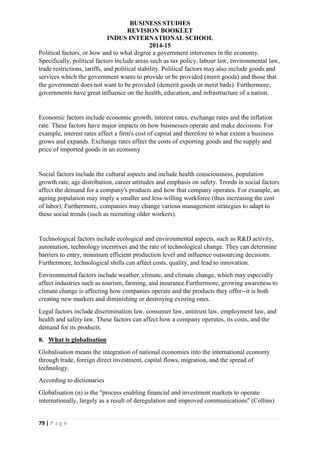 BUSINESS STUDIES
REVISION BOOKLET
INDUS INTERNATIONAL SCHOOL
2014-15
79 | P a g e
Political factors, or how and to what degree a government intervenes in the economy.
Specifically, political factors include areas such as tax policy, labour law, environmental law,
trade restrictions, tariffs, and political stability. Political factors may also include goods and
services which the government wants to provide or be provided (merit goods) and those that
the government does not want to be provided (demerit goods or merit bads). Furthermore,
governments have great influence on the health, education, and infrastructure of a nation.
Economic factors include economic growth, interest rates, exchange rates and the inflation
rate. These factors have major impacts on how businesses operate and make decisions. For
example, interest rates affect a firm's cost of capital and therefore to what extent a business
grows and expands. Exchange rates affect the costs of exporting goods and the supply and
price of imported goods in an economy
Social factors include the cultural aspects and include health consciousness, population
growth rate, age distribution, career attitudes and emphasis on safety. Trends in social factors
affect the demand for a company's products and how that company operates. For example, an
ageing population may imply a smaller and less-willing workforce (thus increasing the cost
of labor). Furthermore, companies may change various management strategies to adapt to
these social trends (such as recruiting older workers).
Technological factors include ecological and environmental aspects, such as R&D activity,
automation, technology incentives and the rate of technological change. They can determine
barriers to entry, minimum efficient production level and influence outsourcing decisions.
Furthermore, technological shifts can affect costs, quality, and lead to innovation.
Environmental factors include weather, climate, and climate change, which may especially
affect industries such as tourism, farming, and insurance.Furthermore, growing awareness to
climate change is affecting how companies operate and the products they offer--it is both
creating new markets and diminishing or destroying existing ones.
Legal factors include discrimination law, consumer law, antitrust law, employment law, and
health and safety law. These factors can affect how a company operates, its costs, and the
demand for its products.
8. What is globalisation
Globalisation means the integration of national economies into the international economy
through trade, foreign direct investment, capital flows, migration, and the spread of
technology.
According to dictionaries
Globalisation (n) is the "process enabling financial and investment markets to operate
internationally, largely as a result of deregulation and improved communications" (Collins)
 