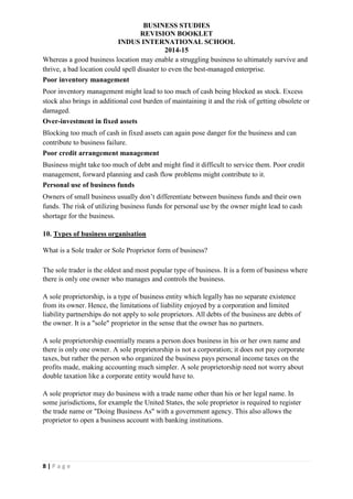 BUSINESS STUDIES
REVISION BOOKLET
INDUS INTERNATIONAL SCHOOL
2014-15
8 | P a g e
Whereas a good business location may enable a struggling business to ultimately survive and
thrive, a bad location could spell disaster to even the best-managed enterprise.
Poor inventory management
Poor inventory management might lead to too much of cash being blocked as stock. Excess
stock also brings in additional cost burden of maintaining it and the risk of getting obsolete or
damaged.
Over-investment in fixed assets
Blocking too much of cash in fixed assets can again pose danger for the business and can
contribute to business failure.
Poor credit arrangement management
Business might take too much of debt and might find it difficult to service them. Poor credit
management, forward planning and cash flow problems might contribute to it.
Personal use of business funds
Owners of small business usually don’t differentiate between business funds and their own
funds. The risk of utilizing business funds for personal use by the owner might lead to cash
shortage for the business.
10. Types of business organisation
What is a Sole trader or Sole Proprietor form of business?
The sole trader is the oldest and most popular type of business. It is a form of business where
there is only one owner who manages and controls the business.
A sole proprietorship, is a type of business entity which legally has no separate existence
from its owner. Hence, the limitations of liability enjoyed by a corporation and limited
liability partnerships do not apply to sole proprietors. All debts of the business are debts of
the owner. It is a "sole" proprietor in the sense that the owner has no partners.
A sole proprietorship essentially means a person does business in his or her own name and
there is only one owner. A sole proprietorship is not a corporation; it does not pay corporate
taxes, but rather the person who organized the business pays personal income taxes on the
profits made, making accounting much simpler. A sole proprietorship need not worry about
double taxation like a corporate entity would have to.
A sole proprietor may do business with a trade name other than his or her legal name. In
some jurisdictions, for example the United States, the sole proprietor is required to register
the trade name or "Doing Business As" with a government agency. This also allows the
proprietor to open a business account with banking institutions.
 