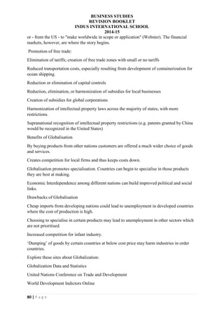 BUSINESS STUDIES
REVISION BOOKLET
INDUS INTERNATIONAL SCHOOL
2014-15
80 | P a g e
or - from the US - to "make worldwide in scope or application" (Webster). The financial
markets, however, are where the story begins.
Promotion of free trade:
Elimination of tariffs; creation of free trade zones with small or no tariffs
Reduced transportation costs, especially resulting from development of containerization for
ocean shipping.
Reduction or elimination of capital controls
Reduction, elimination, or harmonization of subsidies for local businesses
Creation of subsidies for global corporations
Harmonization of intellectual property laws across the majority of states, with more
restrictions.
Supranational recognition of intellectual property restrictions (e.g. patents granted by China
would be recognized in the United States)
Benefits of Globalisation
By buying products from other nations customers are offered a much wider choice of goods
and services.
Creates competition for local firms and thus keeps costs down.
Globalisation promotes specialisation. Countries can begin to specialise in those products
they are best at making.
Economic Interdependence among different nations can build improved political and social
links.
Drawbacks of Globalisation
Cheap imports from developing nations could lead to unemployment in developed countries
where the cost of production is high.
Choosing to specialise in certain products may lead to unemployment in other sectors which
are not prioritised.
Increased competition for infant industry.
‘Dumping’ of goods by certain countries at below cost price may harm industries in order
countries.
Explore these sites about Globalization:
Globalization Data and Statistics
United Nations Conference on Trade and Development
World Development Indictors Online
 