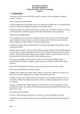 BUSINESS STUDIES
REVISION BOOKLET
INDUS INTERNATIONAL SCHOOL
2014-15
81 | P a g e
9. Exchange Rate
Exchange rate is the rate at which one country’s currency can be exchanged for another
country’s currency.
How is exchange rate determined?
A fixed exchange rate system refers to the case where the exchange rate is set and maintained
at same level by the government irrespective of the market forces.
Floating exchange rate system means that the exchange rate is allowed to fluctuate according
to the market forces without the intervention of the Central bank or the government.
Appreciation and Depreciation
The exchange rate for any currency usually fluctuates. When the value of the currency goes
up as compared to other currency it is known as appreciation. When the value of currency
falls as compared to other currency it is known as depreciation.
Usually the exchange rates are determined by the demand and supply of that currency in the
international market.
Demand for any country’s currency on the foreign exchange market is determined by demand
for that country’s exports of goods and services and by changes in foreign investment in that
country. This is because when foreigners buy another country’s exports of goods or services
they must pay for these in the currency of the exporting country.
In the same way Supply of any country’s currency on the foreign exchange market is
determined by that country’s imports of goods and services and by its investment in other
countries.
Thus when the demand for a currency rises its price goes up and it becomes costlier.
What causes the fluctuation in currency value?
Changes in the imports and exports of the country: An increase in exports of a country will
lead to an increase in demand for the currency and thus the value rises.
Changes in Interest rate: Higher interest rate will attract more foreign investors to invest in
the country and thus the demand for currency will rise, resulting in appreciation in value of
the currency.
Changes in Inflation rate: Higher inflation rate will make the country uncompetitive in the
international market. The exports will fall resulting in decreased demand for the currency and
hence lower value.
Revaluation and Devaluation
It refers to official changes in the price of a currency in a fixed exchange rate system.
Devaluation is when the price of the currency is officially decreased in a fixed exchange rate
system.
 