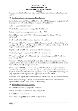 BUSINESS STUDIES
REVISION BOOKLET
INDUS INTERNATIONAL SCHOOL
2014-15
82 | P a g e
Revaluation is the official increase in the price of the currency within a fixed exchange rate
system.
10. How fluctuation in exchange rate affects business.
Let’s take the example of Britain and US. If the value of US$ fluctuates in comparison to UK
Pound, then, how will it affect different businesses in United States?
Affect of Appreciation of currency
US Dollar becomes expensive as compared to British Pound.
In order words, there is an Appreciation in the value of US$
Earlier 1 Pound could get $1.5, Now 1 Pound can only get $1.3 (because US$ has
appreciated)
It will directly affect US Importer and Exporters. Lets see how…
US Importers will GAIN... because now US$ dollar can buy more from Britain. Earlier $1.5
could get only 1 Pound worth of goods from UK but now US importer have to pay only $1.3
to get 1 Pound worth of goods from UK.
Imported goods from UK will become cheaper for US consumers.
Goods using imported components from UK will become cheaper.
US tourists travelling to UK will be able to enjoy more as they get more UK Pounds when
they exchange dollars.
Customers will be happy but it might adversely affect the domestic industry as it will face
competition from cheaper imports from UK. Domestic businesses will find it difficult to sell
their products, will reduce output and cut jobs.
US Exporters will LOSE... because now they will find it difficult to compete with other
countries with comparatively cheaper exchange rate. UK businesses will now think twice to
buy from US because earlier they could buy US$1.5 worth of good for £1, but now, they can
only buy US$1.3 worth of goods due to appreciation in the value of US$.
Because of fewer exports, US business will reduce output, which will lead to unemployment.
So the moral of the story is ‘Though it is nice to hear that the value of our currency has
appreciated but, in fact, it is not so nice for the economy’
11. Affect of Depreciation of currency
US Dollar falls in value as compared to UK Pound.
In order words there is Depreciation in the value of US$.
Earlier 1 Pound could get $1.5,
Now 1 Pound can get $1.8 (because US$ has depreciated)
 
