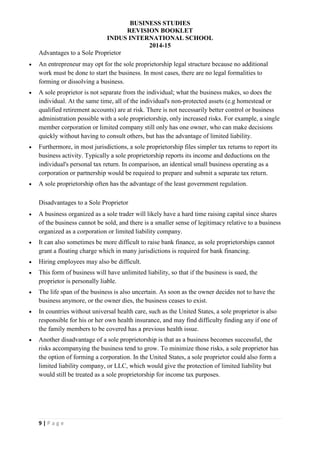 BUSINESS STUDIES
REVISION BOOKLET
INDUS INTERNATIONAL SCHOOL
2014-15
9 | P a g e
Advantages to a Sole Proprietor
 An entrepreneur may opt for the sole proprietorship legal structure because no additional
work must be done to start the business. In most cases, there are no legal formalities to
forming or dissolving a business.
 A sole proprietor is not separate from the individual; what the business makes, so does the
individual. At the same time, all of the individual's non-protected assets (e.g homestead or
qualified retirement accounts) are at risk. There is not necessarily better control or business
administration possible with a sole proprietorship, only increased risks. For example, a single
member corporation or limited company still only has one owner, who can make decisions
quickly without having to consult others, but has the advantage of limited liability.
 Furthermore, in most jurisdictions, a sole proprietorship files simpler tax returns to report its
business activity. Typically a sole proprietorship reports its income and deductions on the
individual's personal tax return. In comparison, an identical small business operating as a
corporation or partnership would be required to prepare and submit a separate tax return.
 A sole proprietorship often has the advantage of the least government regulation.
Disadvantages to a Sole Proprietor
 A business organized as a sole trader will likely have a hard time raising capital since shares
of the business cannot be sold, and there is a smaller sense of legitimacy relative to a business
organized as a corporation or limited liability company.
 It can also sometimes be more difficult to raise bank finance, as sole proprietorships cannot
grant a floating charge which in many jurisdictions is required for bank financing.
 Hiring employees may also be difficult.
 This form of business will have unlimited liability, so that if the business is sued, the
proprietor is personally liable.
 The life span of the business is also uncertain. As soon as the owner decides not to have the
business anymore, or the owner dies, the business ceases to exist.
 In countries without universal health care, such as the United States, a sole proprietor is also
responsible for his or her own health insurance, and may find difficulty finding any if one of
the family members to be covered has a previous health issue.
 Another disadvantage of a sole proprietorship is that as a business becomes successful, the
risks accompanying the business tend to grow. To minimize those risks, a sole proprietor has
the option of forming a corporation. In the United States, a sole proprietor could also form a
limited liability company, or LLC, which would give the protection of limited liability but
would still be treated as a sole proprietorship for income tax purposes.
 