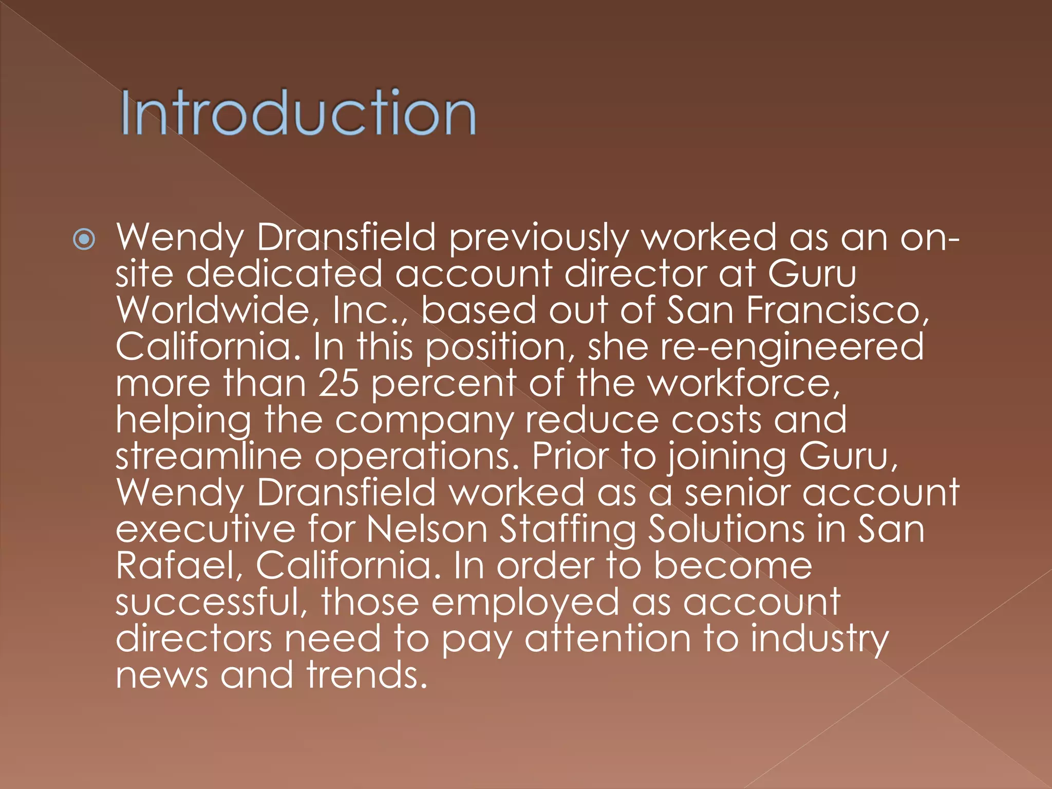 Wendy Dransfield previously worked as an on-
site dedicated account director at Guru
Worldwide, Inc., based out of San Francisco,
California. In this position, she re-engineered
more than 25 percent of the workforce,
helping the company reduce costs and
streamline operations. Prior to joining Guru,
Wendy Dransfield worked as a senior account
executive for Nelson Staffing Solutions in San
Rafael, California. In order to become
successful, those employed as account
directors need to pay attention to industry
news and trends.