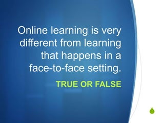 S
Online learning is very
different from learning
that happens in a
face-to-face setting.
TRUE OR FALSE
 