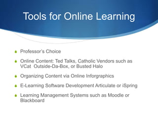 Tools for Online Learning
S Professor’s Choice
S Online Content: Ted Talks, Catholic Vendors such as
VCat Outside-Da-Box, or Busted Halo
S Organizing Content via Online Inforgraphics
S E-Learning Software Development Articulate or iSpring
S Learning Management Systems such as Moodle or
Blackboard
 