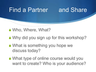 Find a Partner and Share
S Who, Where, What?
S Why did you sign up for this workshop?
S What is something you hope we
discuss today?
S What type of online course would you
want to create? Who is your audience?
 