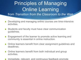 Principles of Managing
Online Learning
from Transition from the Classroom to the Web
S Developing and managing online courses are time-intensive
activities.
S Students and faculty must have clear communication
guidelines.
S Engagement of the learner to promote active learning and
community is essential in online instruction.
S Online learners benefit from clear assignment guidelines and
deadlines.
S Online learners benefit from both individual and group
activities.
S Immediate, relevant, and continuous feedback promote
 