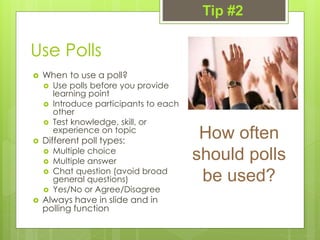Use Polls
 When to use a poll?
 Use polls before you provide
learning point
 Introduce participants to each
other
 Test knowledge, skill, or
experience on topic
 Different poll types:
 Multiple choice
 Multiple answer
 Chat question (avoid broad
general questions)
 Yes/No or Agree/Disagree
 Always have in slide and in
polling function
How often
should polls
be used?
Tip #2
 