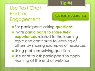 Use Text Chat
Pod for
Engagement
For participants asking questions
Invite participants to share their
experiences related to the learning
topic and contribute to learning of
others by sharing examples or resources
Using problem-solving questions
Use chat to ask participants to apply
learning at the end of webinar
ADD YOUR THOUGHTS HERE
Tip #4
 
