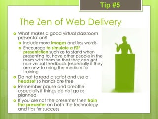 The Zen of Web Delivery
 What makes a good virtual classroom
presentation?
 Include more images and less words
 Encourage to simulate a F2F
presentation such as to stand when
presenting to, have other people in the
room with them so that they can get
non-verbal feedback (especially if they
are new to using the medium for
training)
 Do not to read a script and use a
headset so hands are free
 Remember pause and breathe,
especially if things do not go as
planned
 If you are not the presenter then train
the presenter on both the technology
and tips for success
Tip #5
 
