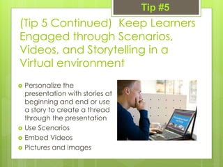 (Tip 5 Continued) Keep Learners
Engaged through Scenarios,
Videos, and Storytelling in a
Virtual environment
 Personalize the
presentation with stories at
beginning and end or use
a story to create a thread
through the presentation
 Use Scenarios
 Embed Videos
 Pictures and images
Tip #5
 