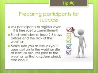 Preparing participants for
success
 Ask participants to register even
it it is free (get a commitment)
 Send reminders at least 2-3 days
before and the day of the
webinar
 Make sure you as well as your
users get on to the webinar site
at least 30 minutes prior to the
webinar so that a system check
can occur.
Tip #6
 