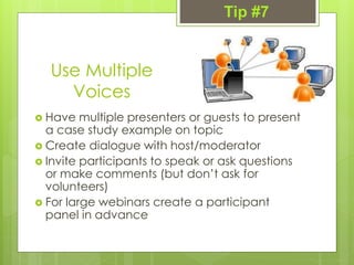 Use Multiple
Voices
 Have multiple presenters or guests to present
a case study example on topic
 Create dialogue with host/moderator
 Invite participants to speak or ask questions
or make comments (but don’t ask for
volunteers)
 For large webinars create a participant
panel in advance
Tip #7
 